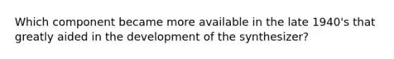 Which component became more available in the late 1940's that greatly aided in the development of the synthesizer?