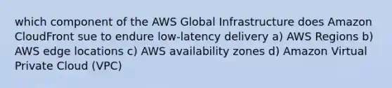 which component of the AWS Global Infrastructure does Amazon CloudFront sue to endure low-latency delivery a) AWS Regions b) AWS edge locations c) AWS availability zones d) Amazon Virtual Private Cloud (VPC)