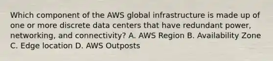 Which component of the AWS global infrastructure is made up of one or more discrete data centers that have redundant power, networking, and connectivity? A. AWS Region B. Availability Zone C. Edge location D. AWS Outposts