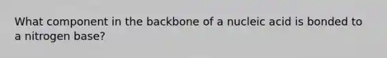 What component in the backbone of a nucleic acid is bonded to a nitrogen base?