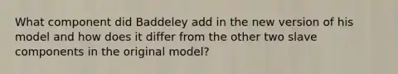 What component did Baddeley add in the new version of his model and how does it differ from the other two slave components in the original model?