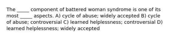 The _____ component of battered woman syndrome is one of its most _____ aspects. A) cycle of abuse; widely accepted B) cycle of abuse; controversial C) learned helplessness; controversial D) learned helplessness; widely accepted