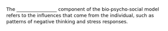 The _________________ component of the bio-psycho-social model refers to the influences that come from the individual, such as patterns of negative thinking and stress responses.