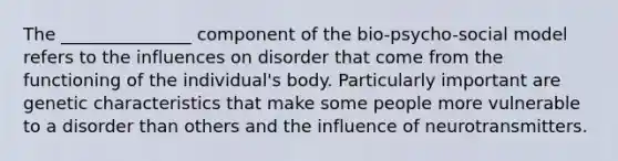 The _______________ component of the bio-psycho-social model refers to the influences on disorder that come from the functioning of the individual's body. Particularly important are genetic characteristics that make some people more vulnerable to a disorder than others and the influence of neurotransmitters.