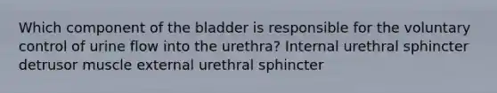 Which component of the bladder is responsible for the voluntary control of urine flow into the urethra? Internal urethral sphincter detrusor muscle external urethral sphincter