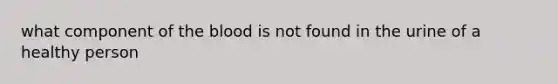 what component of the blood is not found in the urine of a healthy person