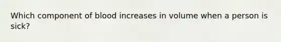 Which component of blood increases in volume when a person is sick?