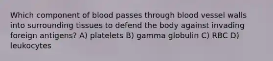 Which component of blood passes through blood vessel walls into surrounding tissues to defend the body against invading foreign antigens? A) platelets B) gamma globulin C) RBC D) leukocytes