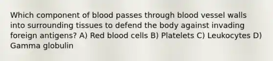 Which component of blood passes through blood vessel walls into surrounding tissues to defend the body against invading foreign antigens? A) Red blood cells B) Platelets C) Leukocytes D) Gamma globulin