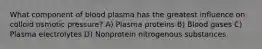 What component of blood plasma has the greatest influence on colloid osmotic pressure? A) Plasma proteins B) Blood gases C) Plasma electrolytes D) Nonprotein nitrogenous substances