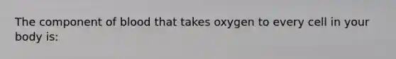 The component of blood that takes oxygen to every cell in your body is: