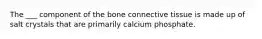 The ___ component of the bone connective tissue is made up of salt crystals that are primarily calcium phosphate.