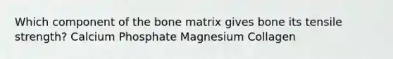 Which component of the bone matrix gives bone its tensile strength? Calcium Phosphate Magnesium Collagen