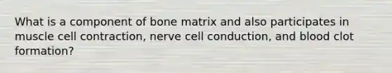 What is a component of bone matrix and also participates in muscle cell contraction, nerve cell conduction, and blood clot formation?