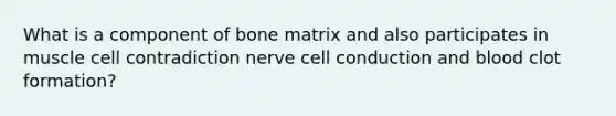 What is a component of bone matrix and also participates in muscle cell contradiction nerve cell conduction and blood clot formation?