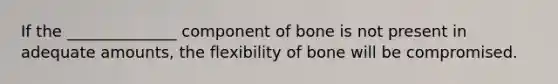 If the ______________ component of bone is not present in adequate amounts, the flexibility of bone will be compromised.