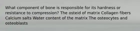 What component of bone is responsible for its hardness or resistance to compression? The osteid of matrix Collagen fibers Calcium salts Water content of the matrix The osteocytes and osteoblasts