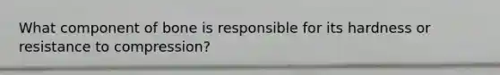 What component of bone is responsible for its hardness or resistance to compression?