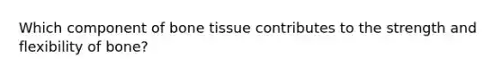 Which component of bone tissue contributes to the strength and flexibility of bone?