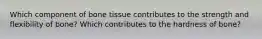 Which component of bone tissue contributes to the strength and flexibility of bone? Which contributes to the hardness of bone?