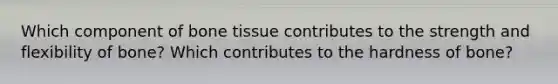 Which component of bone tissue contributes to the strength and flexibility of bone? Which contributes to the hardness of bone?