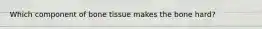 Which component of bone tissue makes the bone hard?