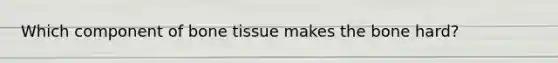 Which component of bone tissue makes the bone hard?