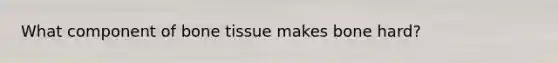 What component of bone tissue makes bone hard?