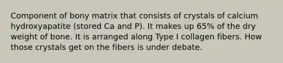 Component of bony matrix that consists of crystals of calcium hydroxyapatite (stored Ca and P). It makes up 65% of the dry weight of bone. It is arranged along Type I collagen fibers. How those crystals get on the fibers is under debate.