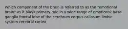 Which component of the brain is referred to as the "emotional brain" as it plays primary role in a wide range of emotions? basal ganglia frontal lobe of the cerebrum corpus callosum limbic system cerebral cortex