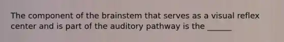 The component of the brainstem that serves as a visual reflex center and is part of the auditory pathway is the ______