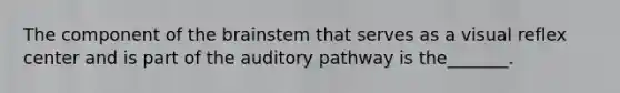 The component of the brainstem that serves as a visual reflex center and is part of the auditory pathway is the_______.