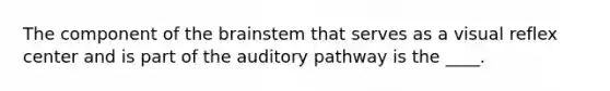 The component of the brainstem that serves as a visual reflex center and is part of the auditory pathway is the ____.