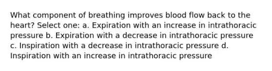 What component of breathing improves blood flow back to the heart? Select one: a. Expiration with an increase in intrathoracic pressure b. Expiration with a decrease in intrathoracic pressure c. Inspiration with a decrease in intrathoracic pressure d. Inspiration with an increase in intrathoracic pressure