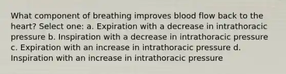 What component of breathing improves blood flow back to the heart? Select one: a. Expiration with a decrease in intrathoracic pressure b. Inspiration with a decrease in intrathoracic pressure c. Expiration with an increase in intrathoracic pressure d. Inspiration with an increase in intrathoracic pressure