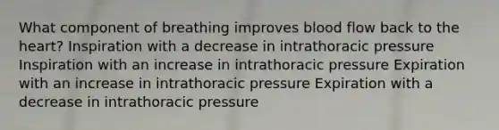 What component of breathing improves blood flow back to the heart? Inspiration with a decrease in intrathoracic pressure Inspiration with an increase in intrathoracic pressure Expiration with an increase in intrathoracic pressure Expiration with a decrease in intrathoracic pressure