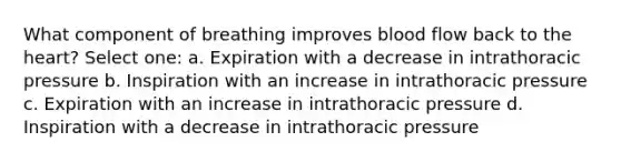 What component of breathing improves blood flow back to the heart? Select one: a. Expiration with a decrease in intrathoracic pressure b. Inspiration with an increase in intrathoracic pressure c. Expiration with an increase in intrathoracic pressure d. Inspiration with a decrease in intrathoracic pressure