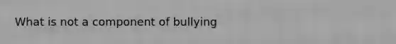 What is not a component of bullying