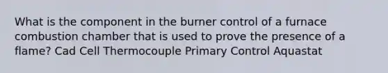 What is the component in the burner control of a furnace combustion chamber that is used to prove the presence of a flame? Cad Cell Thermocouple Primary Control Aquastat