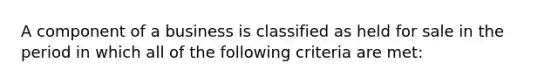 A component of a business is classified as held for sale in the period in which all of the following criteria are met: