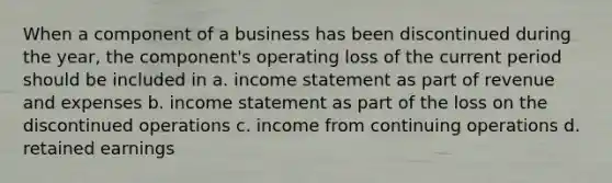 When a component of a business has been discontinued during the year, the component's operating loss of the current period should be included in a. income statement as part of revenue and expenses b. income statement as part of the loss on the discontinued operations c. income from continuing operations d. retained earnings