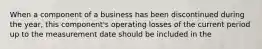 When a component of a business has been discontinued during the year, this component's operating losses of the current period up to the measurement date should be included in the