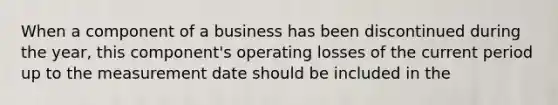 When a component of a business has been discontinued during the year, this component's operating losses of the current period up to the measurement date should be included in the