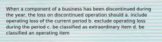 When a component of a business has been discontinued during the year, the loss on discontinued operation should a. include operating loss of the current period b. exclude operating loss during the period c. be classified as extraordinary item d. be classified an operating item