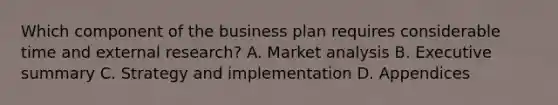 Which component of the business plan requires considerable time and external research? A. Market analysis B. Executive summary C. Strategy and implementation D. Appendices