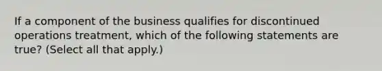 If a component of the business qualifies for discontinued operations treatment, which of the following statements are true? (Select all that apply.)