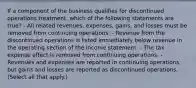 If a component of the business qualifies for discontinued operations treatment, which of the following statements are true? - All related revenues, expenses, gains, and losses must be removed from continuing operations. - Revenue from the discontinued operations is listed immediately below revenue in the operating section of the income statement. - The tax expense effect is removed from continuing operations. - Revenues and expenses are reported in continuing operations, but gains and losses are reported as discontinued operations. (Select all that apply.)