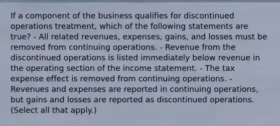 If a component of the business qualifies for discontinued operations treatment, which of the following statements are true? - All related revenues, expenses, gains, and losses must be removed from continuing operations. - Revenue from the discontinued operations is listed immediately below revenue in the operating section of the income statement. - The tax expense effect is removed from continuing operations. - Revenues and expenses are reported in continuing operations, but gains and losses are reported as discontinued operations. (Select all that apply.)