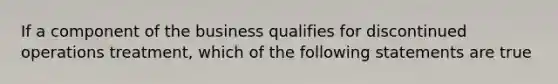 If a component of the business qualifies for discontinued operations treatment, which of the following statements are true