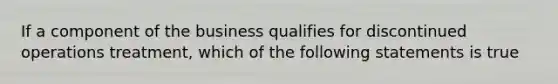 If a component of the business qualifies for discontinued operations treatment, which of the following statements is true